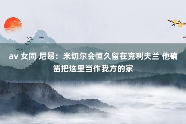 av 女同 尼昂：米切尔会恒久留在克利夫兰 他确凿把这里当作我方的家