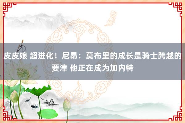 皮皮娘 超进化！尼昂：莫布里的成长是骑士跨越的要津 他正在成为加内特