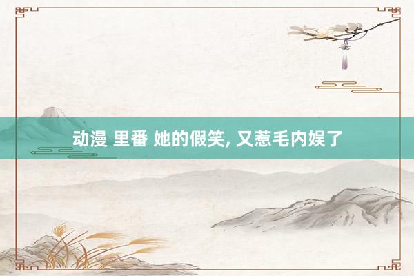 动漫 里番 她的假笑， 又惹毛内娱了