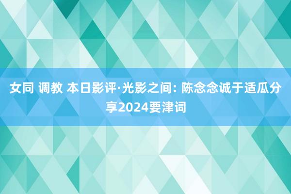 女同 调教 本日影评·光影之间: 陈念念诚于适瓜分享2024要津词