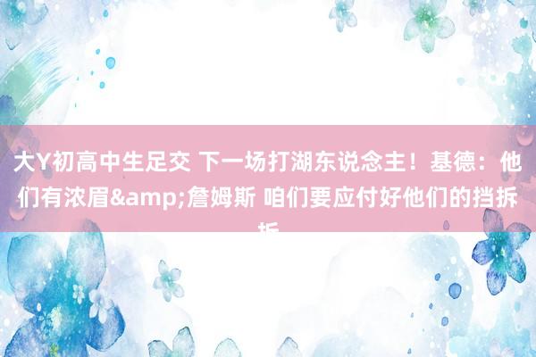 大Y初高中生足交 下一场打湖东说念主！基德：他们有浓眉&詹姆斯 咱们要应付好他们的挡拆