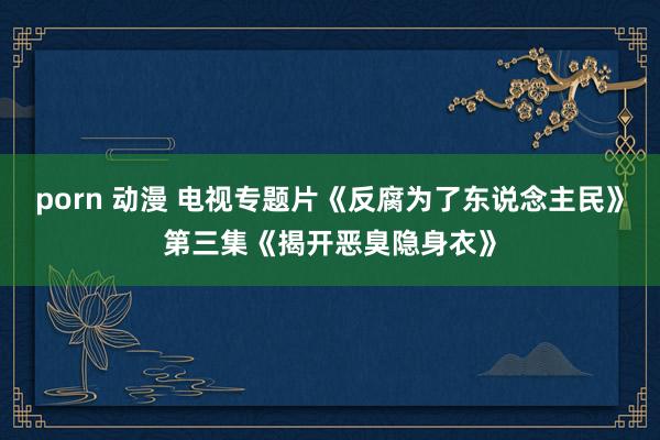 porn 动漫 电视专题片《反腐为了东说念主民》第三集《揭开恶臭隐身衣》