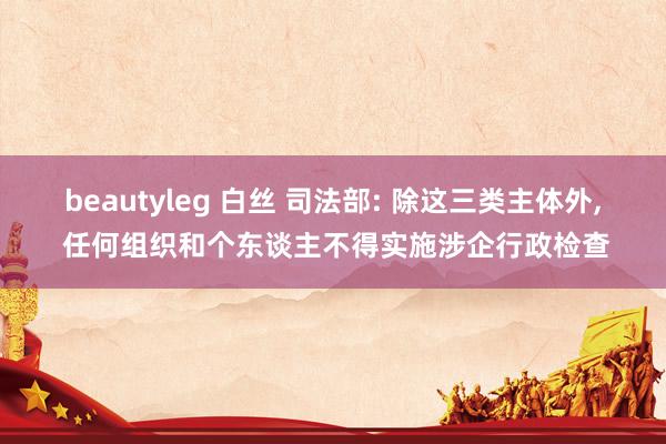 beautyleg 白丝 司法部: 除这三类主体外， 任何组织和个东谈主不得实施涉企行政检查