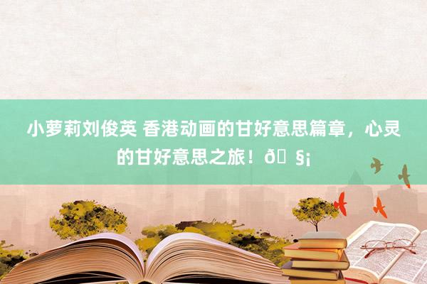 小萝莉刘俊英 香港动画的甘好意思篇章，心灵的甘好意思之旅！🧡