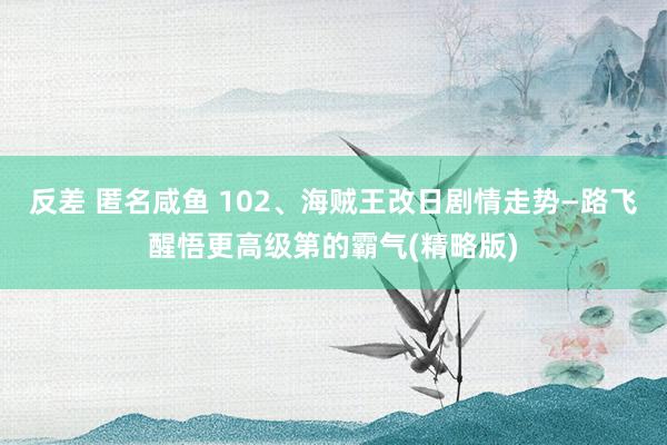 反差 匿名咸鱼 102、海贼王改日剧情走势—路飞醒悟更高级第的霸气(精略版)