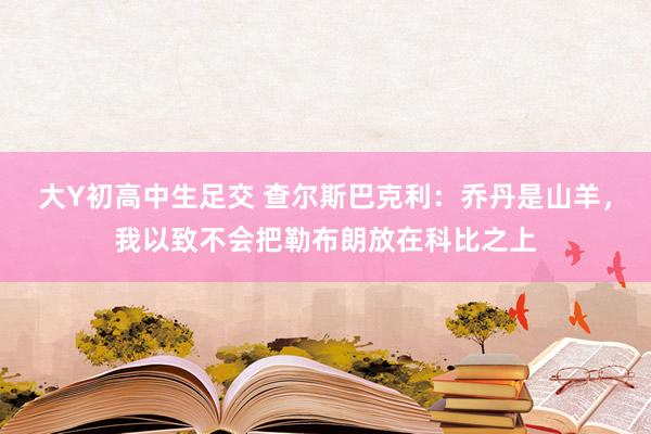 大Y初高中生足交 查尔斯巴克利：乔丹是山羊，我以致不会把勒布朗放在科比之上