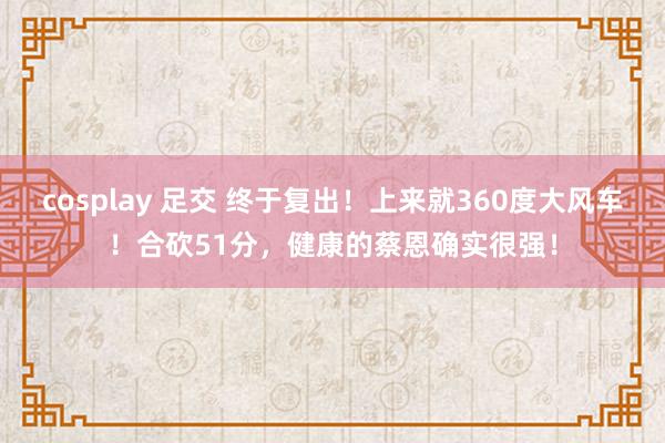 cosplay 足交 终于复出！上来就360度大风车！合砍51分，健康的蔡恩确实很强！