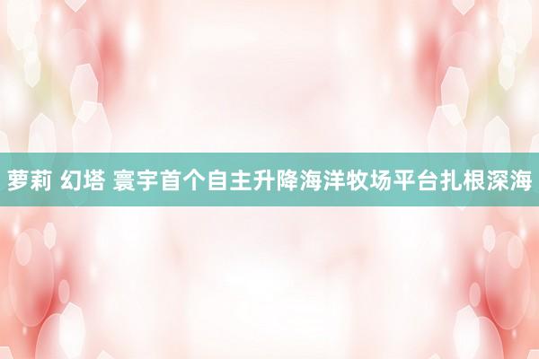 萝莉 幻塔 寰宇首个自主升降海洋牧场平台扎根深海