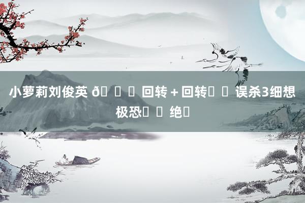小萝莉刘俊英 🆘回转＋回转❗️误杀3细想极恐❗️绝❗