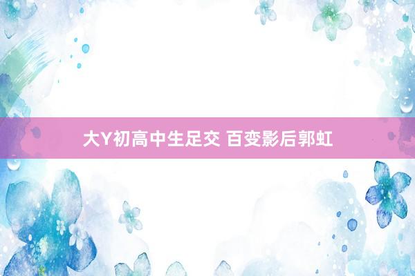 大Y初高中生足交 百变影后郭虹