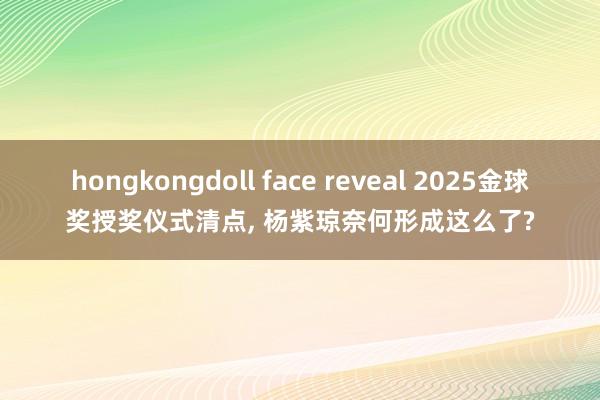 hongkongdoll face reveal 2025金球奖授奖仪式清点， 杨紫琼奈何形成这么了?