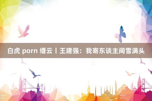 白虎 porn 缙云丨王建强：我寄东谈主间雪满头