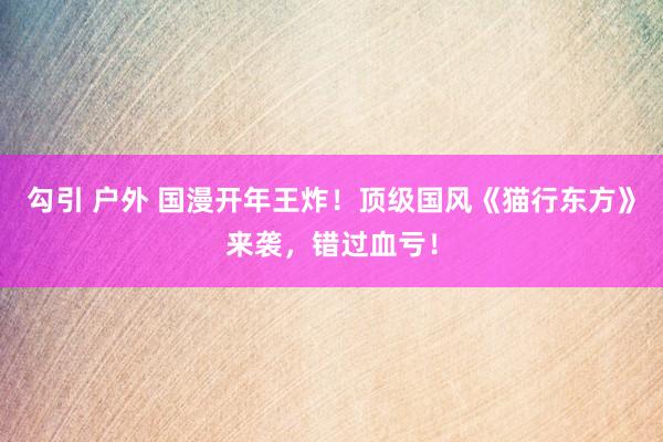勾引 户外 国漫开年王炸！顶级国风《猫行东方》来袭，错过血亏！