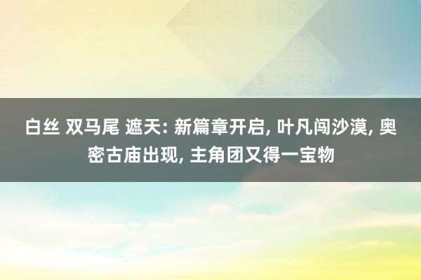 白丝 双马尾 遮天: 新篇章开启， 叶凡闯沙漠， 奥密古庙出现， 主角团又得一宝物