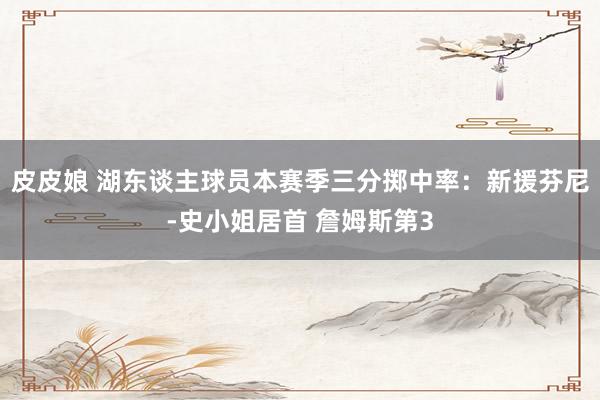 皮皮娘 湖东谈主球员本赛季三分掷中率：新援芬尼-史小姐居首 詹姆斯第3