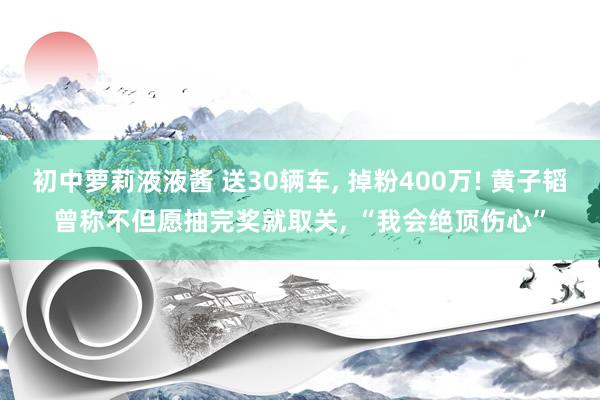 初中萝莉液液酱 送30辆车， 掉粉400万! 黄子韬曾称不但愿抽完奖就取关， “我会绝顶伤心”