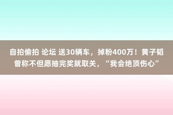 自拍偷拍 论坛 送30辆车，掉粉400万！黄子韬曾称不但愿抽完奖就取关，“我会绝顶伤心”