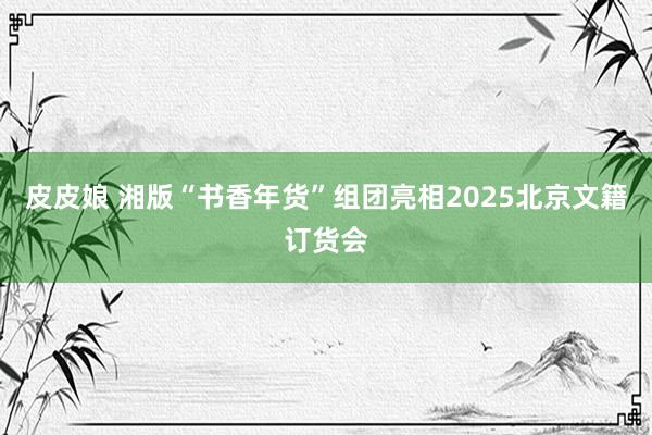皮皮娘 湘版“书香年货”组团亮相2025北京文籍订货会