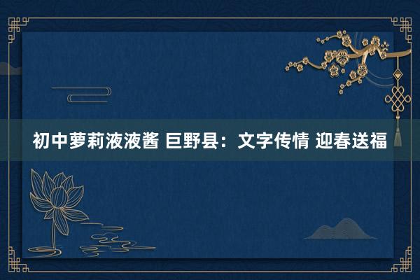 初中萝莉液液酱 巨野县：文字传情 迎春送福