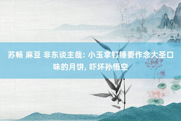 苏畅 麻豆 非东谈主哉: 小玉拿钉锤要作念大圣口味的月饼， 吓坏孙悟空