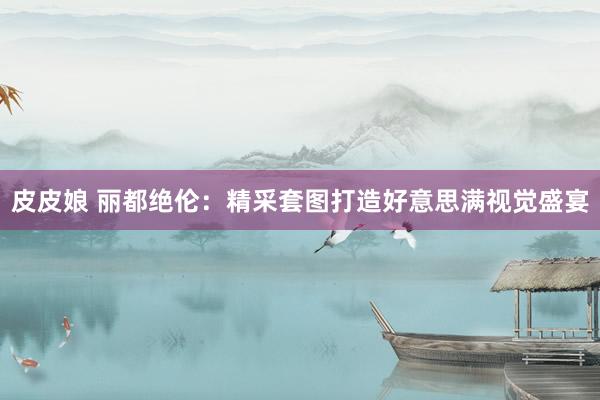 皮皮娘 丽都绝伦：精采套图打造好意思满视觉盛宴