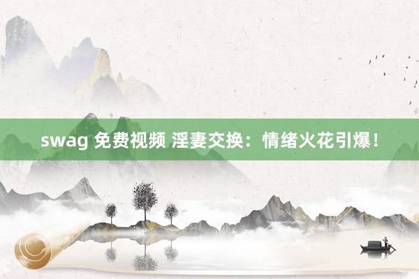 swag 免费视频 淫妻交换：情绪火花引爆！
