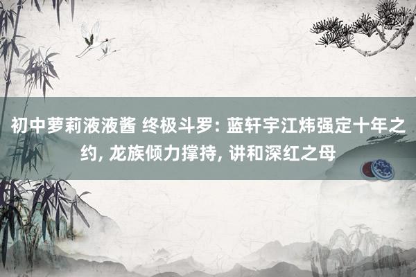 初中萝莉液液酱 终极斗罗: 蓝轩宇江炜强定十年之约， 龙族倾力撑持， 讲和深红之母