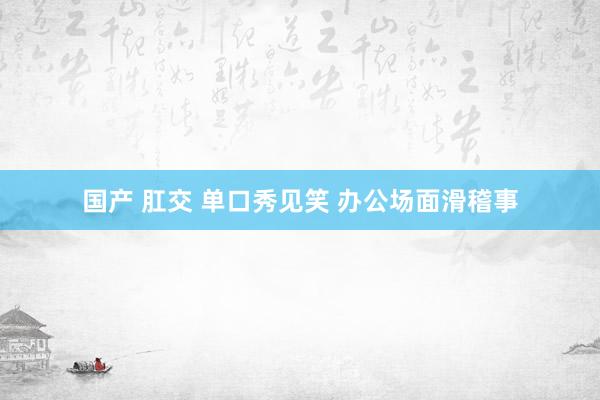 国产 肛交 单口秀见笑 办公场面滑稽事