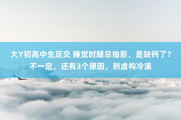 大Y初高中生足交 睡觉时腿总抽筋，是缺钙了？不一定，还有3个原因，别虚构冷漠