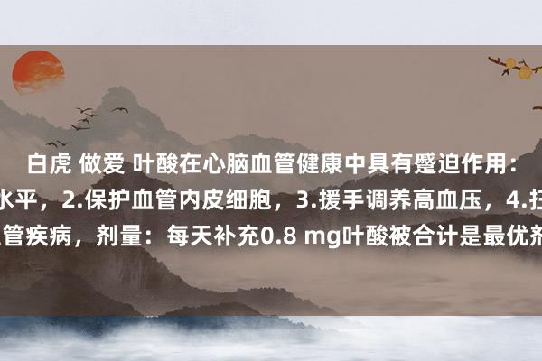 白虎 做爱 叶酸在心脑血管健康中具有蹙迫作用：1.缩小同型半胱氨酸水平，2.保护血管内皮细胞，3.援手调养高血压，4.扫视心脑血管疾病，剂量：每天补充0.8 mg叶酸被合计是最优剂量，可有用缩小同型半胱氨酸水平。