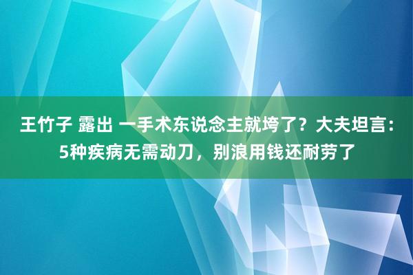 王竹子 露出 一手术东说念主就垮了？大夫坦言：5种疾病无需动刀，别浪用钱还耐劳了