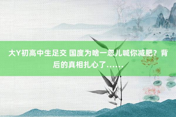 大Y初高中生足交 国度为啥一忽儿喊你减肥？背后的真相扎心了……