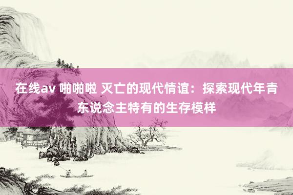 在线av 啪啪啦 灭亡的现代情谊：探索现代年青东说念主特有的生存模样