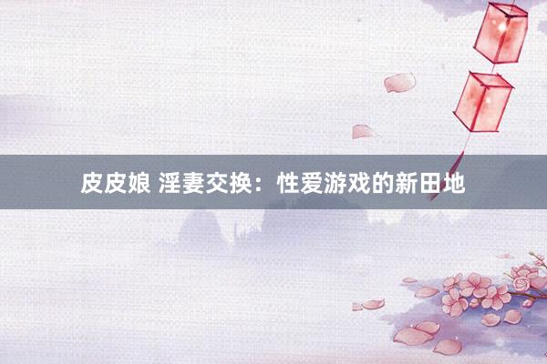 皮皮娘 淫妻交换：性爱游戏的新田地