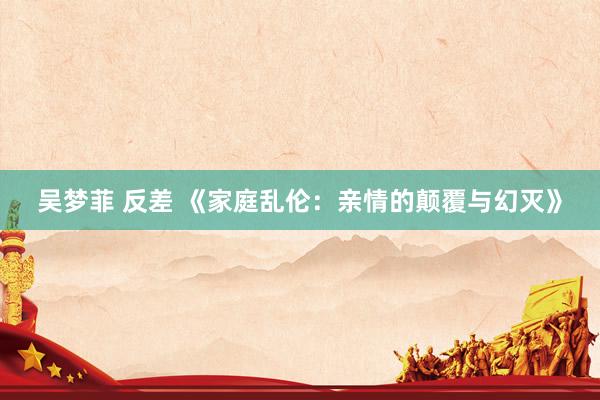 吴梦菲 反差 《家庭乱伦：亲情的颠覆与幻灭》
