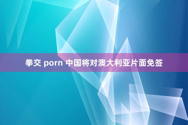 拳交 porn 中国将对澳大利亚片面免签