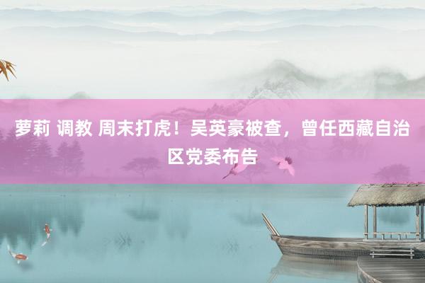 萝莉 调教 周末打虎！吴英豪被查，曾任西藏自治区党委布告