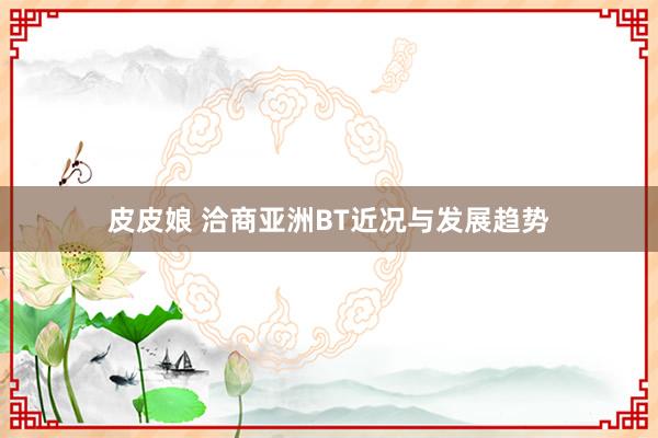 皮皮娘 洽商亚洲BT近况与发展趋势