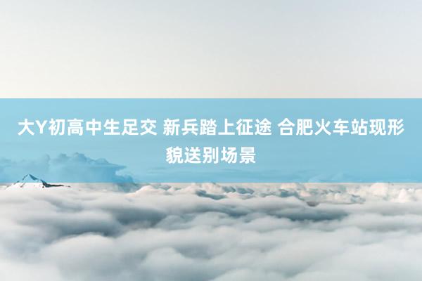 大Y初高中生足交 新兵踏上征途 合肥火车站现形貌送别场景