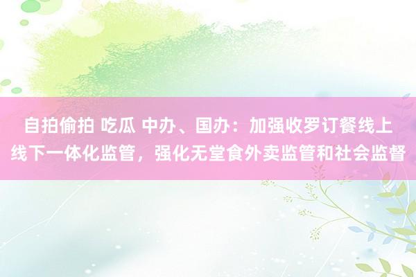 自拍偷拍 吃瓜 中办、国办：加强收罗订餐线上线下一体化监管，强化无堂食外卖监管和社会监督