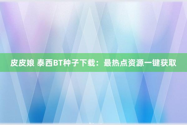 皮皮娘 泰西BT种子下载：最热点资源一键获取