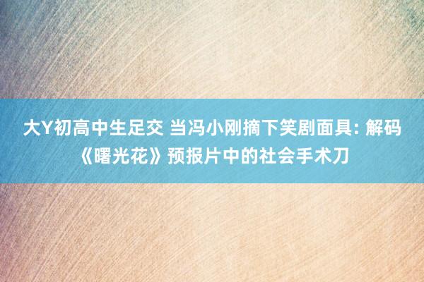 大Y初高中生足交 当冯小刚摘下笑剧面具: 解码《曙光花》预报片中的社会手术刀