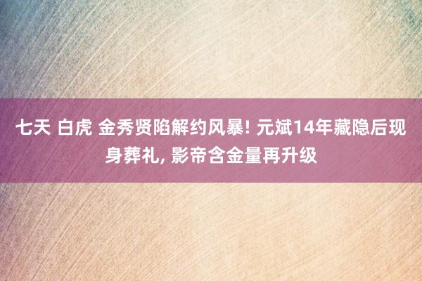 七天 白虎 金秀贤陷解约风暴! 元斌14年藏隐后现身葬礼， 影帝含金量再升级