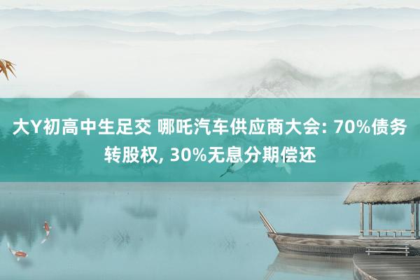 大Y初高中生足交 哪吒汽车供应商大会: 70%债务转股权， 30%无息分期偿还