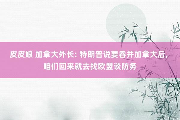 皮皮娘 加拿大外长: 特朗普说要吞并加拿大后， 咱们回来就去找欧盟谈防务
