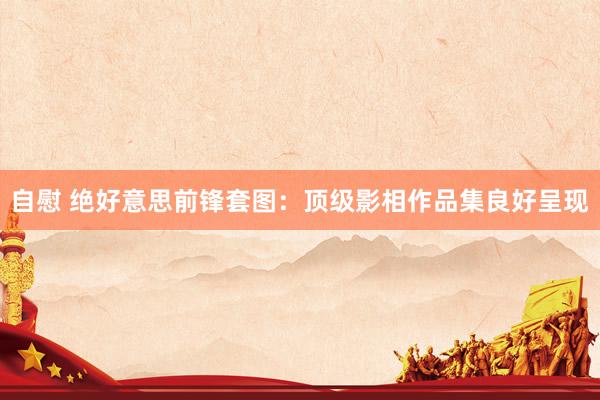 自慰 绝好意思前锋套图：顶级影相作品集良好呈现