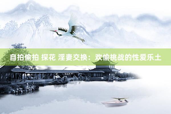 自拍偷拍 探花 淫妻交换：欢愉挑战的性爱乐土
