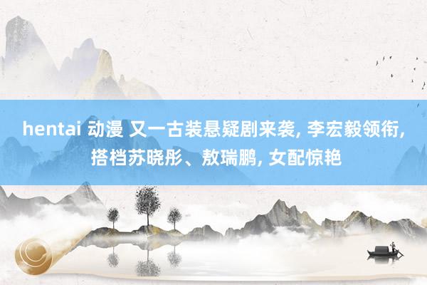 hentai 动漫 又一古装悬疑剧来袭， 李宏毅领衔， 搭档苏晓彤、敖瑞鹏， 女配惊艳