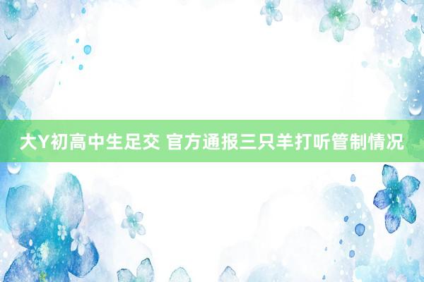 大Y初高中生足交 官方通报三只羊打听管制情况