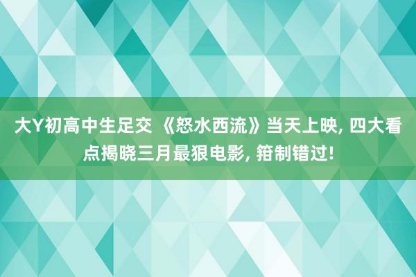 大Y初高中生足交 《怒水西流》当天上映， 四大看点揭晓三月最狠电影， 箝制错过!